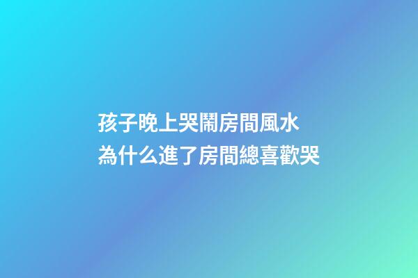 孩子晚上哭鬧房間風水 為什么進了房間總喜歡哭